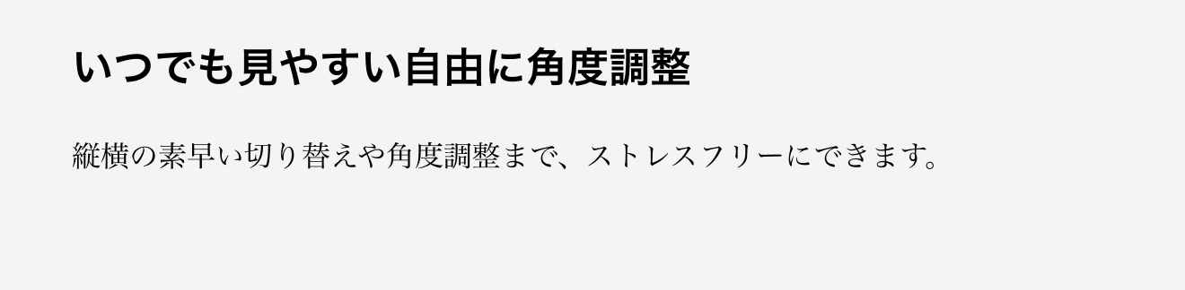 いつでも見やすい自由に角度調整。縦横の素早い切り替えや角度調整まで、ストレスフリーにできます。