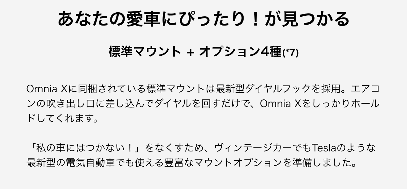 あなたの愛車にぴったり！が見つかる。Omnia Xに同梱されている標準マウントは最新型ダイヤルフックを採用。エアコンの吹き出し口に差し込んでダイヤルを回すだけで、Omnia Xをしっかりホールドしてくれます。「私の車にはつかない！」をなくすため、ヴィンテージカーでもTeslaのような最新型の電気自動車でも使える豊富なマウントオプションを準備しました。