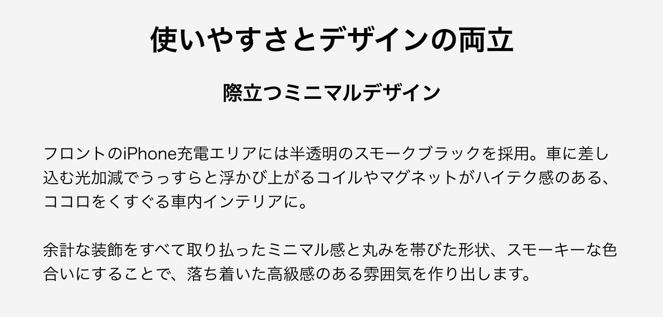 使いやすさとデザインの両立。際立つミニマルデザイン。フロントのiPhone充電エリアには半透明のスモークブラックを採用。車に差し込む光加減でうっすらと浮かび上がるコイルやマグネットがハイテク感のある、ココロをくすぐる車内インテリアに。余計な装飾をすべて取り払ったミニマル感と丸みを帯びた形状、スモーキーな色合いにすることで、落ち着いた高級感のある雰囲気を作り出します。