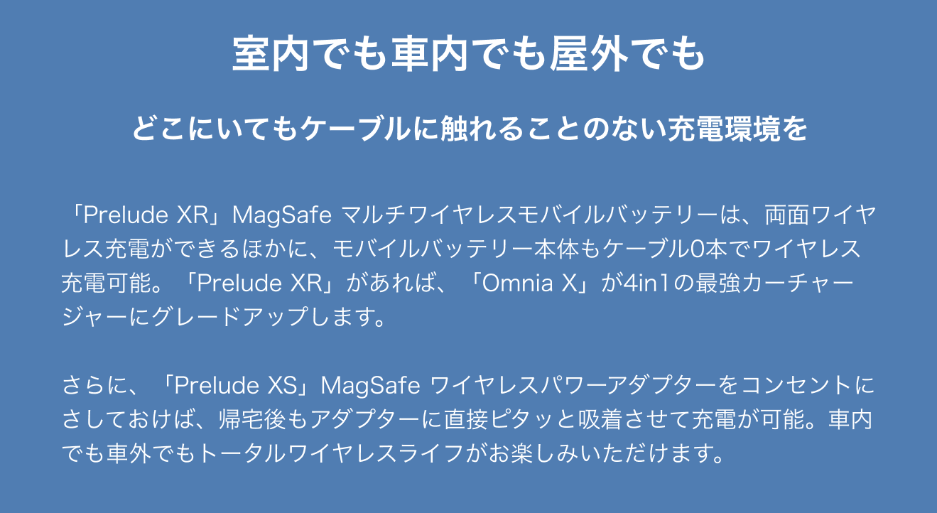 室内でも車内でも屋外でもどこにいてもケーブルに触れることのない充電環境を。「Prelude XR」MagSafe マルチワイヤレスモバイルバッテリーは、両面ワイヤレス充電ができるほかに、モバイルバッテリー本体もケーブル0本でワイヤレス充電可能。「Prelude XR」があれば、「Omnia X」が4in1の最強カーチャージャーにグレードアップします。  さらに、「Prelude XS」MagSafe ワイヤレスパワーアダプターをコンセントにさしておけば、帰宅後もアダプターに直接ピタッと吸着させて充電が可能。車内でも車外でもトータルワイヤレスライフがお楽しみいただけます。